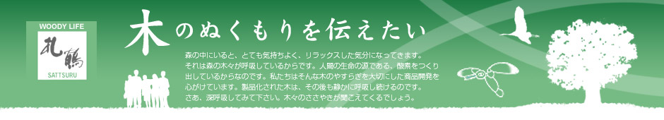 木のぬくもりを伝えたい
		森の中にいると、とても気持ちよく、リラックスした気分になってきます。それは森の木々が呼吸しているからです。
		人間の生命の源である、酸素をつくり出しているからなのです。
		私たちはそんな木のやすらぎを大切にした商品開発を心がけています。製品化された木は、その後も静かに呼吸し続けるのです。
		さあ、深呼吸してみて下さい。
		木々のささやきが聞こえてくるでしょう。